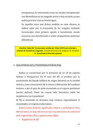 13
(uroquinasa). Es conveniente evitar los lavados intrapleurales
con fibrinolíticos en un sangrado activo o muy reciente, ya que
podría provocar nuevas hemorragias.
En aquellos casos que dichas medidas no sean eficaces se
deberá optar por la evacuación de los coágulos mediante
toracoscopia como primera opción, o toracotomía, siendo
necesaria una decorticación si existe atrapamiento pulmonar
(fibrotórax).
2- QUILOTÓRAX (QT)/ PSEUDOQUILOTÓRAX (PQ).
Ambos se caracterizan por la presencia de un LP de aspecto
lechoso o blanquecino. En el caso del QT se produce por la
acumulación del líquido linfático de origen intestinal en la cavidad
torácica, como consecuencia de la rotura u obstrucción del conducto
torácico, o por el paso de quilo acumulado en el espacio peritoneal
(ascitis quilosa). Entre las causas más frecuentes están las
neoplásicas y las traumáticas6.
El PQ se desarrolla en derrames muy crónicos, especialmente el
reumatoide y el empiema tuberculoso.
Ambos tienen distintos significados clínicos y pronósticos. Para
diferenciarlos, es muy útil conocer las concentraciones de colesterol
(Co), triglicéridos (TG) y quilomicrones (Qm).
o Diagnóstico de QT:
Visualizar video 04- Toracoscopia asistida por Video (VATS) para drenaje y
limpieza de hemotórax coagulado. Extraída del archivo de imágenes Dr. Rombolá
CA. (Localizado al final del capítulo)
 