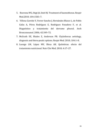 16
5. Boersma WG, Stigt JA, Smit HJ. Treatment of haemothorax. Respir
Med.2010; 104:1583–7.
6. Villena Garrido V, Ferrer Sancho J, Hernández Blasco L, de Pablo
Gafas A, Pérez Rodríguez E, Rodríguez Panadero F, et al.
Diagnóstico y tratamiento del derrame pleural. Arch
Bronconeumol. 2006; 42:349–72.
7. McGrath EE, Blades Z, Anderson PB. Chylothorax aetiology,
diagnosis and thera-peutic options. Respir Med. 2010; 104:1–8.
8. Luengo LM, López MV, Blesa AK. Quilotórax: efecto del
tratamiento nutricional. Nutr Clin Med. 2010; 4:17–27.
 