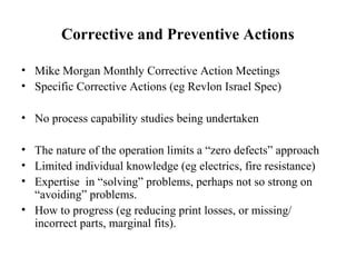 Corrective and Preventive Actions
• Mike Morgan Monthly Corrective Action Meetings
• Specific Corrective Actions (eg Revlon Israel Spec)
• No process capability studies being undertaken
• The nature of the operation limits a “zero defects” approach
• Limited individual knowledge (eg electrics, fire resistance)
• Expertise in “solving” problems, perhaps not so strong on
“avoiding” problems.
• How to progress (eg reducing print losses, or missing/
incorrect parts, marginal fits).
 
