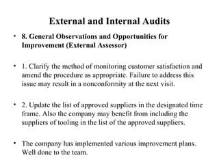 External and Internal Audits
• 8. General Observations and Opportunities for
Improvement (External Assessor)
• 1. Clarify the method of monitoring customer satisfaction and
amend the procedure as appropriate. Failure to address this
issue may result in a nonconformity at the next visit.
• 2. Update the list of approved suppliers in the designated time
frame. Also the company may benefit from including the
suppliers of tooling in the list of the approved suppliers.
• The company has implemented various improvement plans.
Well done to the team.
 