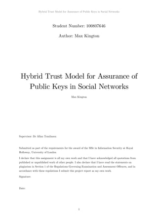 Hybrid Trust Model for Assurance of Public Keys in Social Networks
1
Student Number: 100807646
Author: Max Kington
Hybrid Trust Model for Assurance of
Public Keys in Social Networks
Max Kington
Supervisor: Dr Allan Tomlinson
Submitted as part of the requirements for the award of the MSc in Information Security at Royal
Holloway, University of London
I declare that this assignment is all my own work and that I have acknowledged all quotations from
published or unpublished work of other people. I also declare that I have read the statements on
plagiarism in Section 1 of the Regulations Governing Examination and Assessment Offences, and in
accordance with these regulations I submit this project report as my own work.
Signature:
Date:
 