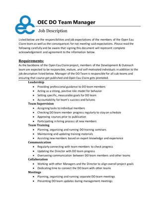 OEC DO Team Manager
Job Description
Listed below are the responsibilities and job expectations of the members of the Open Eau
Claire team as well as the consequences for not meeting said expectations. Please read the
following carefully and be aware that signing this document will represent complete
acknowledgement and agreement to the information below.
Requirements:
As the backbone of the Open Eau Claire project, members of the Development & Outreach
team are expected to be responsible, mature, and self-motivated individuals in addition to the
job description listed below. Manager of the DO Team is responsible for all sub-teams and
ensuring that course get published and Open Eau Claire gets promoted.
Leadership
 Providing professional guidance to DO team members
 Acting as a strong, positive role model for behavior
 Setting specific, measurable goals for DO team
 Accountability for team’s success and failures
Team Supervision
 Assigning tasks to individual members
 Checking DO team member progress regularly to stay on schedule
 Approving courses prior to publication
 Participating in hiring process of new members
Team Training
 Planning, organizing and running DO training seminars
 Maintaining and updating training materials
 Assisting new members based on expert knowledge and experience
Communication
 Regularly connecting with team members to check progress
 Updating the Director with DO team progress
 Overseeing communication between DO team members and other teams
Collaboration
 Working with other Managers and the Director to align overall project goals
 Dedicating time to connect the DO team with other teams
Meetings
 Planning, organizing and running separate DO team meetings
 Presenting DO team updates during management meetings
 