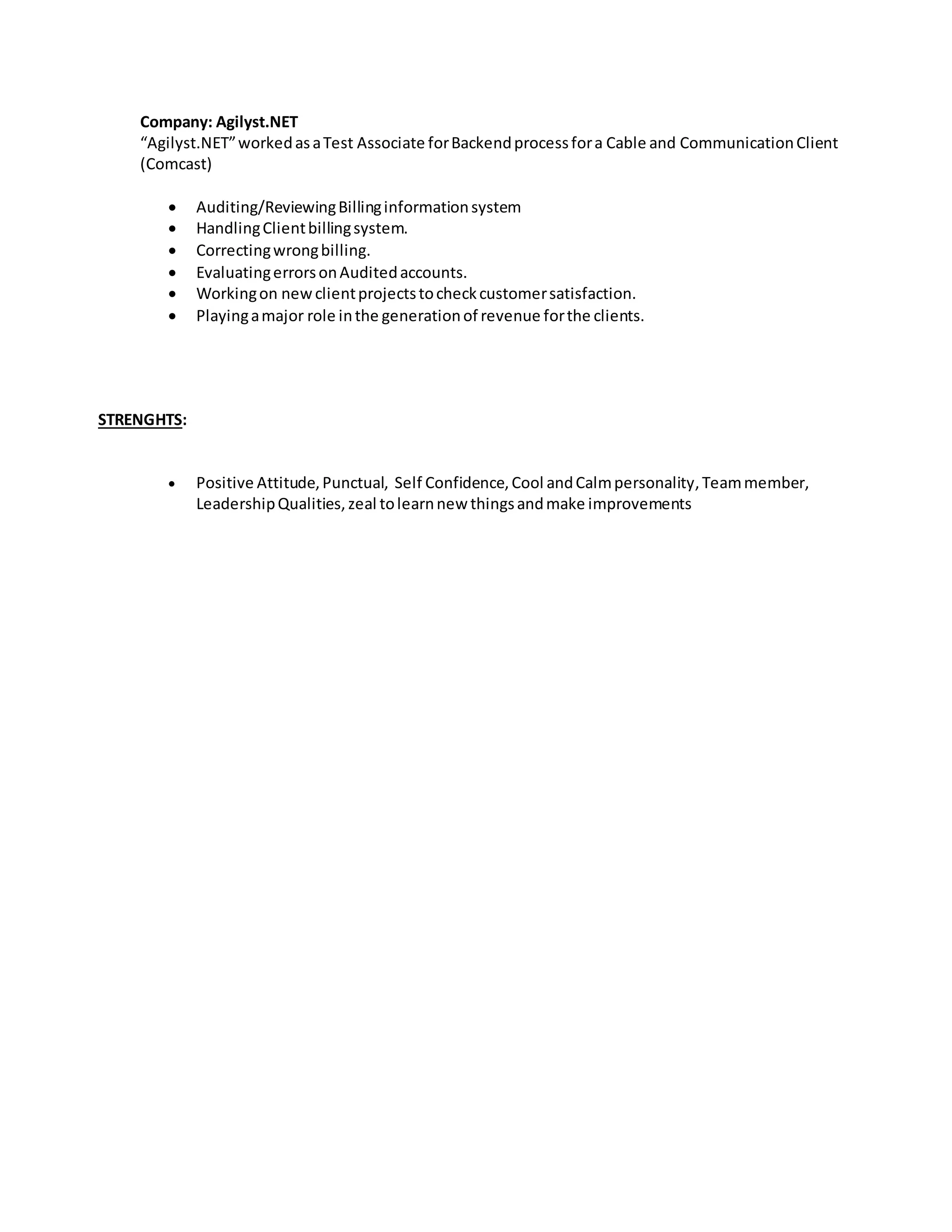Company: Agilyst.NET
“Agilyst.NET”workedasaTest Associate forBackendprocessfora Cable and CommunicationClient
(Comcast)
 Auditing/ReviewingBillinginformationsystem
 HandlingClientbillingsystem.
 Correctingwrongbilling.
 EvaluatingerrorsonAuditedaccounts.
 Workingon newclientprojectstocheckcustomersatisfaction.
 Playingamajor role inthe generationof revenue forthe clients.
STRENGHTS:
 Positive Attitude,Punctual, Self Confidence,Cool andCalmpersonality,Teammember,
LeadershipQualities, zeal tolearnnew thingsandmake improvements
 