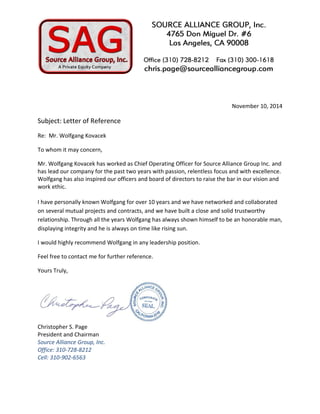 November 10, 2014 
Subject: Letter of Reference 
Re: Mr. Wolfgang Kovacek 
To whom it may concern, 
Mr. Wolfgang Kovacek has worked as Chief Operating Officer for Source Alliance Group Inc. and has lead our company for the past two years with passion, relentless focus and with excellence. 
Wolfgang has also inspired our officers and board of directors to raise the bar in our vision and work ethic. 
I have personally known Wolfgang for over 10 years and we have networked and collaborated on several mutual projects and contracts, and we have built a close and solid trustworthy relationship. Through all the years Wolfgang has always shown himself to be an honorable man, displaying integrity and he is always on time like rising sun. 
I would highly recommend Wolfgang in any leadership position. 
Feel free to contact me for further reference. 
Yours Truly, 
Christopher S. Page 
President and Chairman Source Alliance Group, Inc. Office: 310-728-8212 Cell: 310-902-6563 