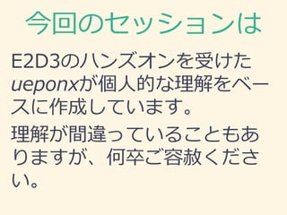 今回のセッションは
E2D3のハンズオンを受けた
ueponxが個人的な理解をベー
スに作成しています。
理解が間違っていることもあ
りますが、何卒ご容赦くださ
い。
 