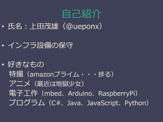 自己紹介
• 氏名：上田茂雄（@ueponx）
• インフラ設備の保守
• 好きなもの
特撮（amazonプライム・・・捗る）
アニメ（最近は地獄少女）
電子工作（mbed、Arduino、RaspberryPi）
プログラム（C#、Java、JavaScript、Python）
 