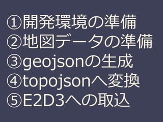 ①開発環境の準備
②地図データの準備
③geojsonの生成
④topojsonへ変換
⑤E2D3への取込
 