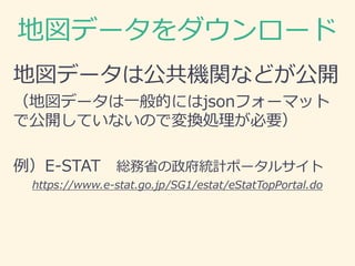 地図データをダウンロード
地図データは公共機関などが公開
（地図データは一般的にはjsonフォーマット
で公開していないので変換処理が必要）
例）E-STAT 総務省の政府統計ポータルサイト
https://www.e-stat.go.jp/SG1/estat/eStatTopPortal.do
 