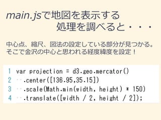 main.jsで地図を表示する
処理を調べると・・・
中心点、縮尺、図法の設定している部分が見つかる。
そこで金沢の中心と思われる経度緯度を設定！
 