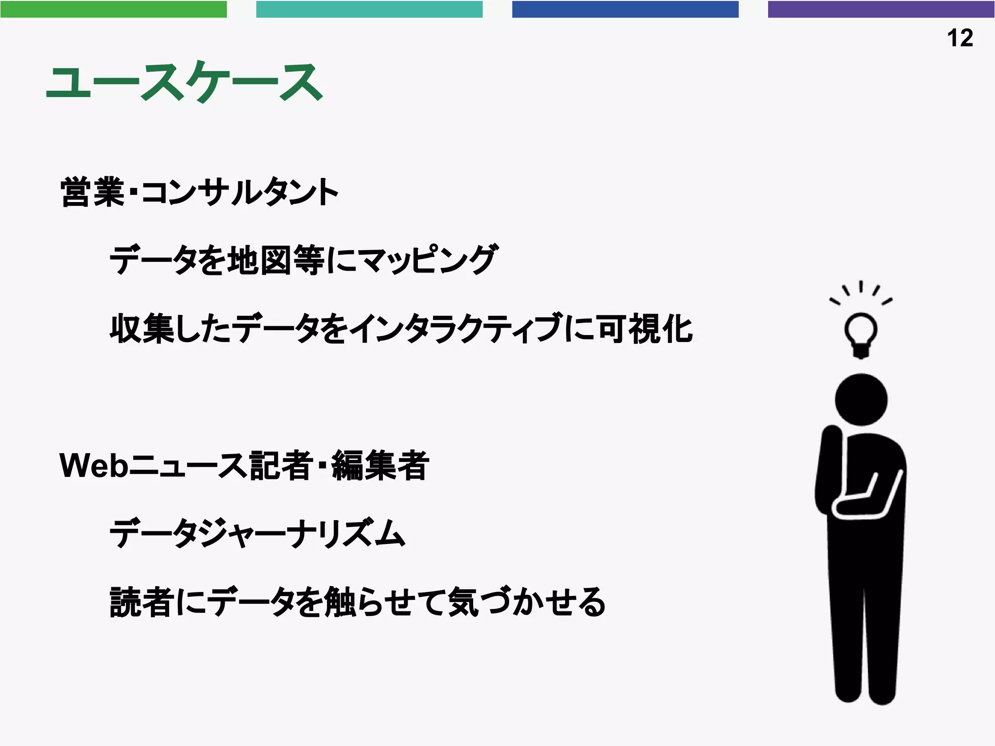 ユースケース
営業・コンサルタント
データを地図等にマッピング
収集したデータをインタラクティブに可視化
Webニュース記者・編集者
データジャーナリズム
読者にデータを触らせて気づかせる
12
 