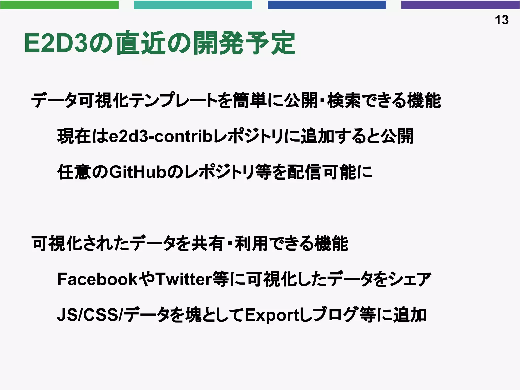 E2D3の直近の開発予定
データ可視化テンプレートを簡単に公開・検索できる機能
現在はe2d3-contribレポジトリに追加すると公開
任意のGitHubのレポジトリ等を配信可能に
可視化されたデータを共有・利用できる機能
FacebookやTwitter等に可視化したデータをシェア
JS/CSS/データを塊としてExportしブログ等に追加
13
 