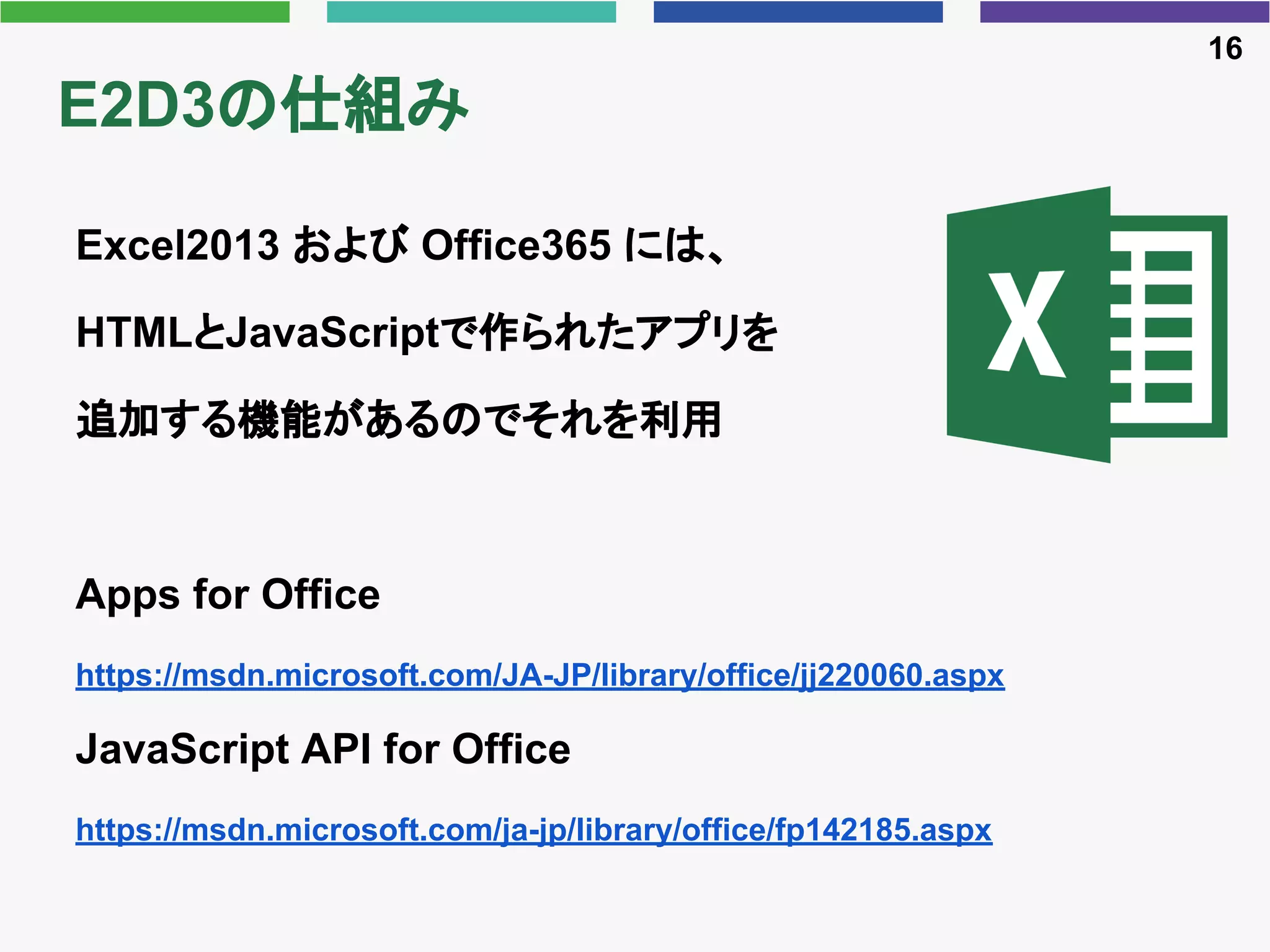 E2D3の仕組み
Excel2013 および Office365 には、
HTMLとJavaScriptで作られたアプリを
追加する機能があるのでそれを利用
Apps for Office
https://msdn.microsoft.com/JA-JP/library/office/jj220060.aspx
JavaScript API for Office
https://msdn.microsoft.com/ja-jp/library/office/fp142185.aspx
16
 
