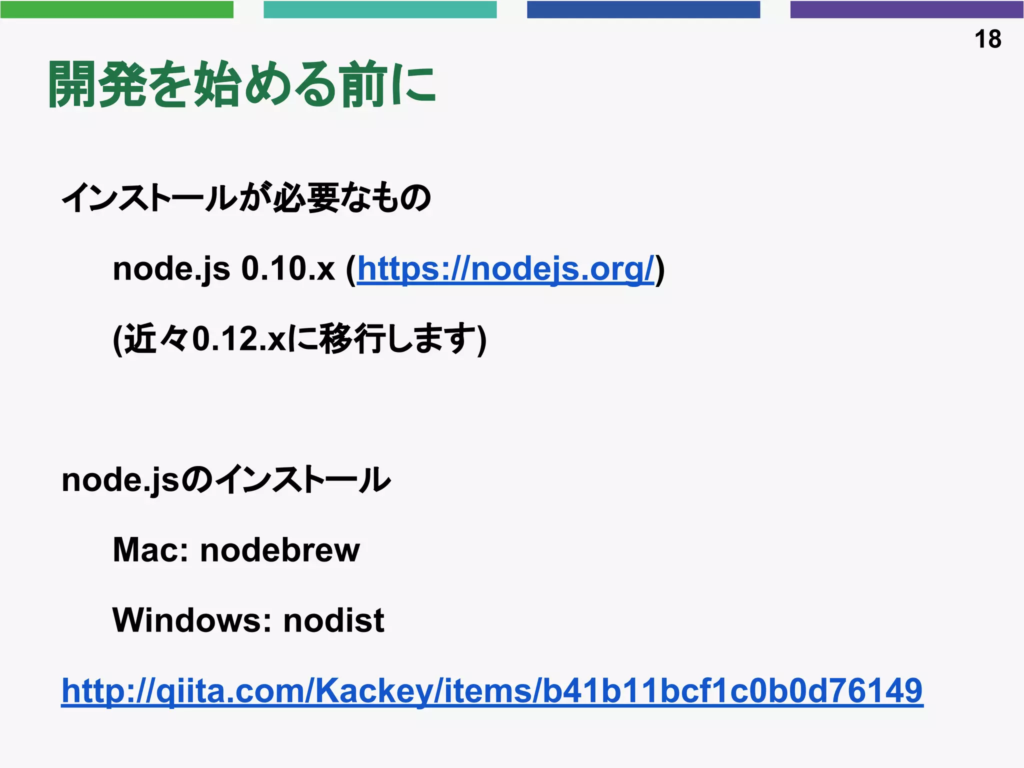 開発を始める前に
インストールが必要なもの
node.js 0.10.x (https://nodejs.org/)
(近々0.12.xに移行します)
node.jsのインストール
Mac: nodebrew
Windows: nodist
http://qiita.com/Kackey/items/b41b11bcf1c0b0d76149
18
 
