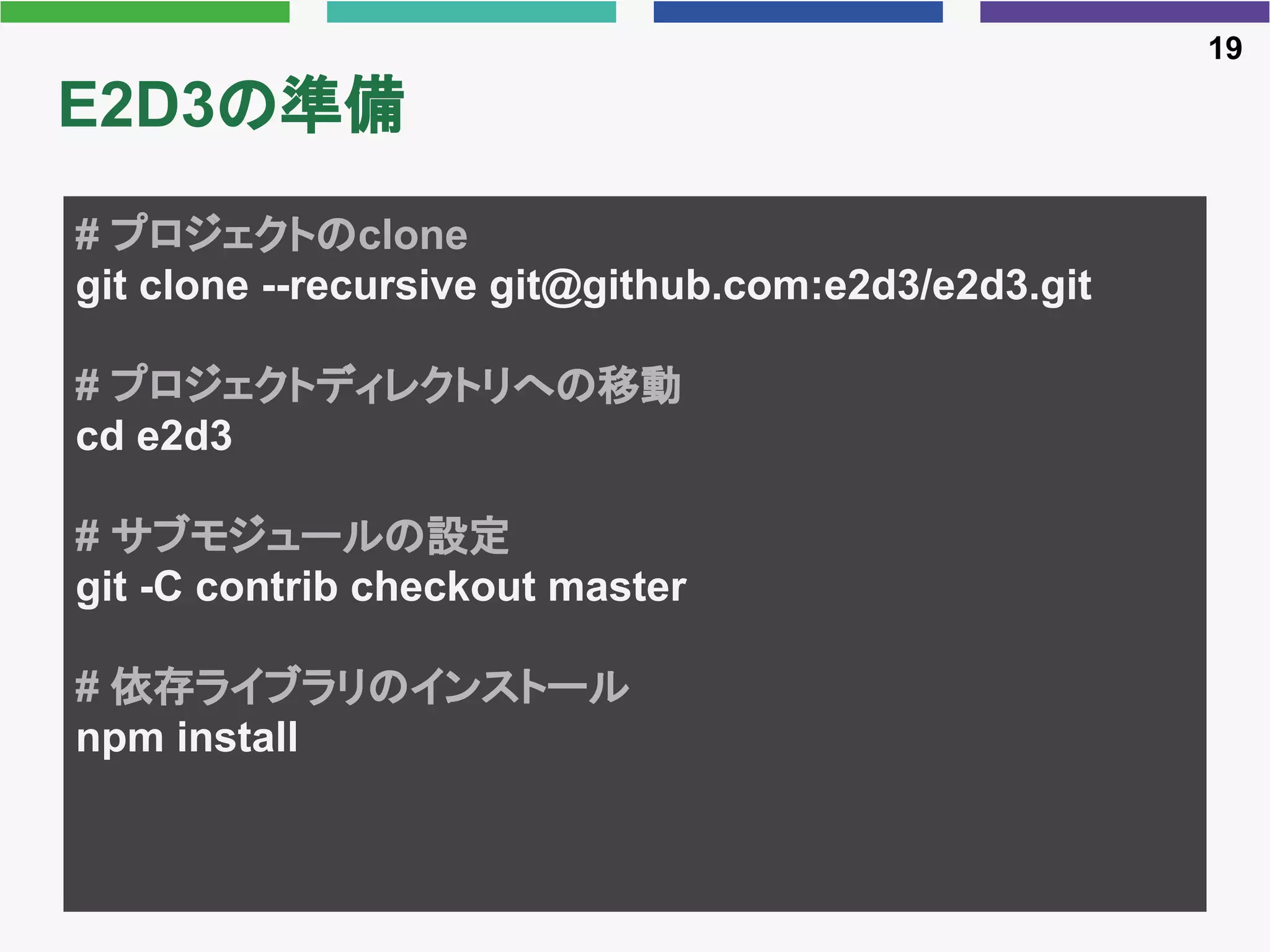 E2D3の準備
19
# プロジェクトのclone
git clone --recursive git@github.com:e2d3/e2d3.git
# プロジェクトディレクトリへの移動
cd e2d3
# サブモジュールの設定
git -C contrib checkout master
# 依存ライブラリのインストール
npm install
 