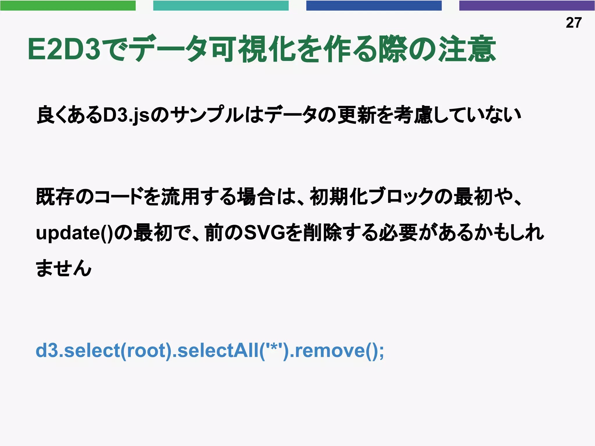E2D3でデータ可視化を作る際の注意
良くあるD3.jsのサンプルはデータの更新を考慮していない
既存のコードを流用する場合は、初期化ブロックの最初や、
update()の最初で、前のSVGを削除する必要があるかもしれ
ません
d3.select(root).selectAll('*').remove();
27
 