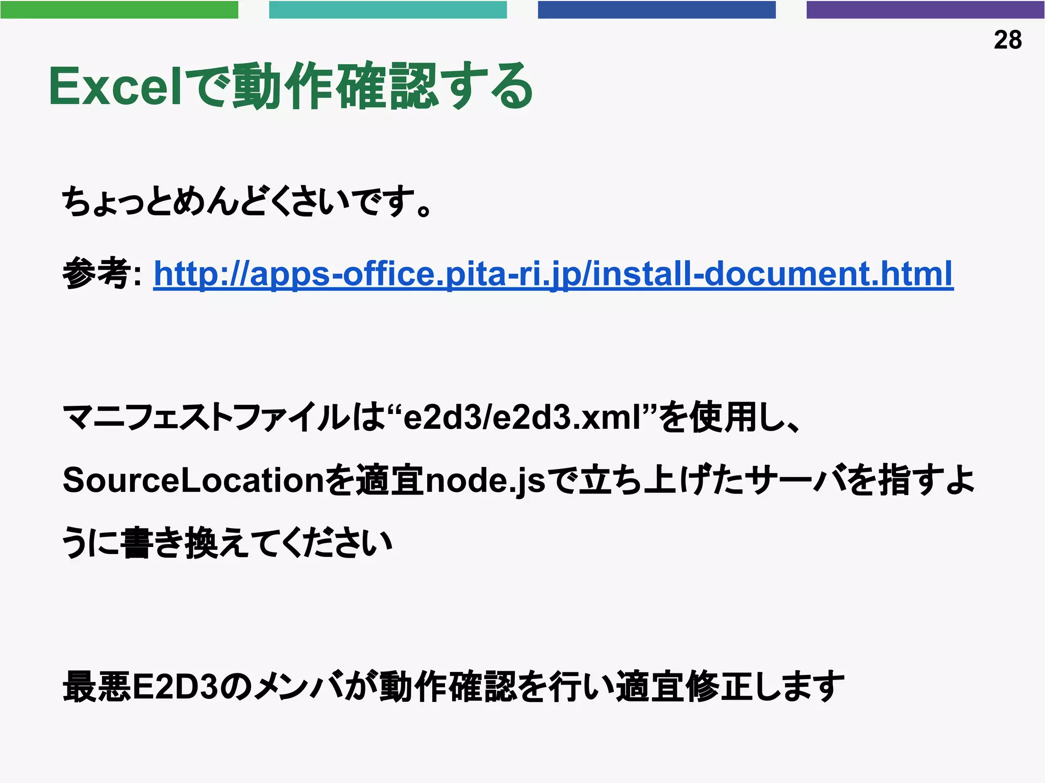 Excelで動作確認する
ちょっとめんどくさいです。
参考: http://apps-office.pita-ri.jp/install-document.html
マニフェストファイルは“e2d3/e2d3.xml”を使用し、
SourceLocationを適宜node.jsで立ち上げたサーバを指すよ
うに書き換えてください
最悪E2D3のメンバが動作確認を行い適宜修正します
28
 
