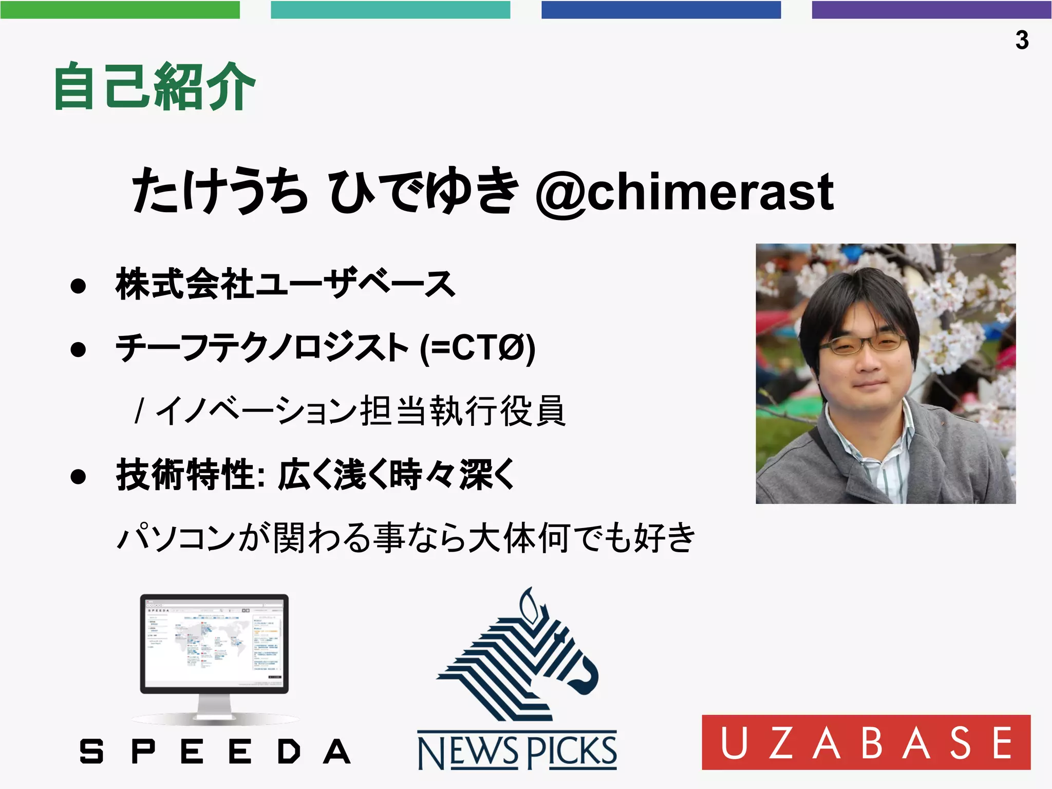 自己紹介
● 株式会社ユーザベース
● チーフテクノロジスト (=CTØ)
/ イノベーション担当執行役員
● 技術特性: 広く浅く時々深く
パソコンが関わる事なら大体何でも好き
3
たけうち ひでゆき @chimerast
 