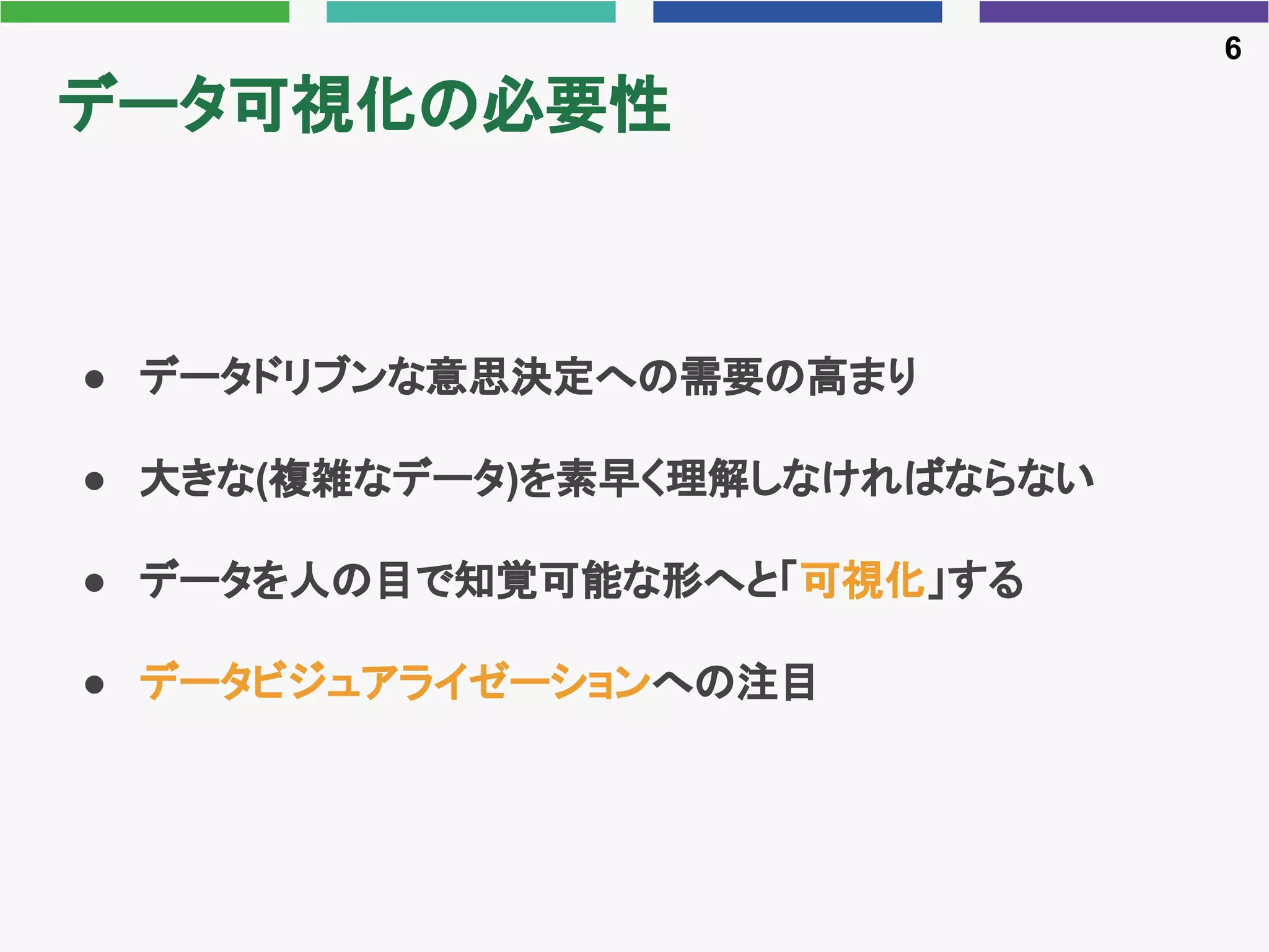 データ可視化の必要性
● データドリブンな意思決定への需要の高まり
● 大きな(複雑なデータ)を素早く理解しなければならない
● データを人の目で知覚可能な形へと「可視化」する
● データビジュアライゼーションへの注目
6
 