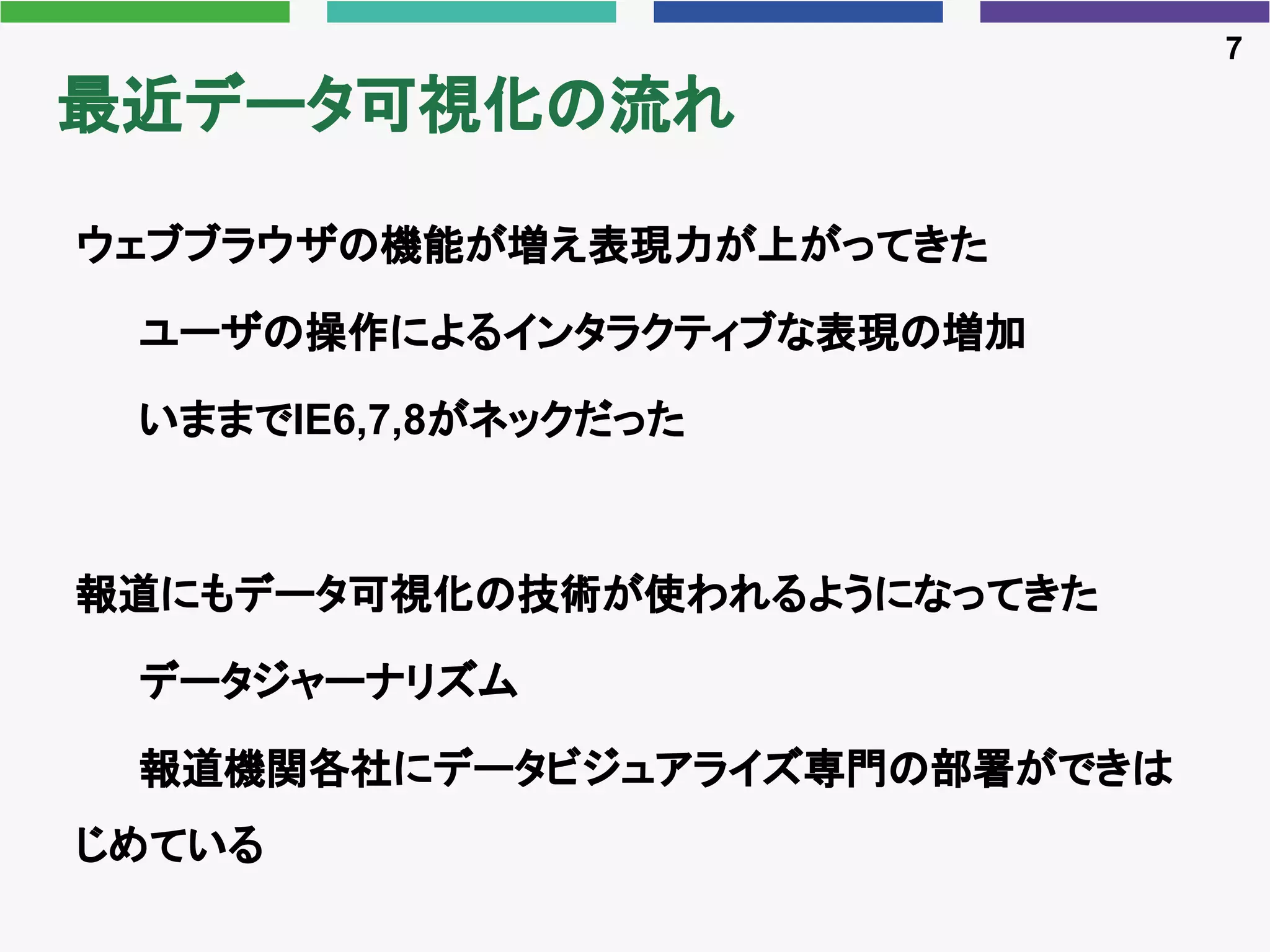 最近データ可視化の流れ
ウェブブラウザの機能が増え表現力が上がってきた
ユーザの操作によるインタラクティブな表現の増加
いままでIE6,7,8がネックだった
報道にもデータ可視化の技術が使われるようになってきた
データジャーナリズム
報道機関各社にデータビジュアライズ専門の部署ができは
じめている
7
 