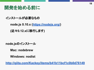 開発を始める前に
インストールが必要なもの
node.js 0.10.x (https://nodejs.org/)
(近々0.12.xに移行します)
node.jsのインストール
Mac: nodebrew
Windows: nodist
h...