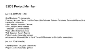 E2D3 Project Member 
[ver. 0.2, 2014/9/19-11/19] 
Chief Engineer: Yu Yamamoto 
Engineer: Nobuaki Okada, Norihiko Sawa, Shu Saikawa, Takeshi Osoekawa, Teruyoshi Matsushima 
Legal Affairs: Ryo Kato 
Logo Designer: Shuntaro Okazaki 
Slide Designer: Motoi Takase 
Translator: Takeshi Shinohara 
Video Editor: Iwao Katsumura 
Web Designer: Junichi Tashiro 
Project Leader: Yasunobu Igarashi 
Acknowledge: We would like to thank Tsuyoshi Matsuzaki for his helpful suggestions. 
[ver. 0.1, 2014/5/1-6/24] 
Chief Engineer: Teruyoshi Matsushima 
Project Leader: Yasunobu Igarashi 
