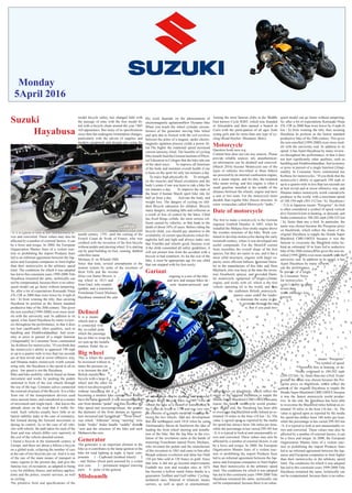 Monday
5April 2016
Suzuki
Hayabusa
Suzuki Hayabusa (or GSX1300R) is a sports
motorcycle made by Suzuki since 1999. He
won Forabelkb for faster production motor-
cycle producer in the world, with a maximum
speed of 188-194 mph (303-312 km / h). Hay-
abusa (�?) Is in Japanese means “Peregrine”
.ho bird is often considered a symbol of speed
vertical dive Nzertrivh him in hunting, or de-
scend, and Sraha continued to 180-202 mph
(290-325 km / h), faster than any a bird. In par-
ticular, the name was chosen because the Per-
intent of the original Hayabusa to topple the
Honda Super Blackbird CBR1100XX because
it was the fastest motorcycle world produc-
tive. In the end, the Hayabusa has been able
to overcome the Blackbird miles behind an es-
timated 10 miles in the hour (16 km / h). The
value is agreed upon as reported by the media
for speed has always been 186 miles per hour,
while the percentage in km varied 299-303 km
/ h, it is typical to look at unit unseasonably er-
rors and converted. These values may also be
affected by a number of external factors, it can
be a force and torque. In 2000, the European
Organization Mantes fears of a violent reac-
tion or prohibiting the import Products fears
led to an informal agreement between the Jap-
anese and European companies to limit higher
than their motorcycles in the arbitrary speed
limit. The conditions for which it was adopted
has led to this constraint years 1999-2000 Title
Hayabusa remained the same, technically can
not be compensated, because there is no subse-
quent model can go faster without tampering.
So, after a lot of expectations Kawasaki Ninja
ZX-12R in 2000 than were lower by 4 mph (6
km / h) from winning the title, thus securing
Hayabusa its position as the fastest standard
productive bike of the 20th century. This gives
the non-enrolled [1999-2000] even more mod-
els with the university seal. In addition to its
speed, it has Ajairt Hayabusa by many review-
ers throughout the performance, in that it does
handling and Alrahhwaldaudhae, fuel econ-
omy or price in pursuit of a single function
[Alaqtmadih]. In Consumer News commented
Jay Koblenz for motorcycles, “If you think that
the motorcycle’s ability to approach 190 mph
or up to a quarter mile in less than ten seconds
are at best trivial and at worst offensive way,
and Hmama makes motorcycle worth consid-
ering only. the Hayabusa is the speed in all its
glory . but speed is not the Hayabusa.
Bike and bike mobility vehicle based on hman
movement and works by pushing the pedals
stationed in front of the rear wheels through
the use of the legs. Contains calves connected
the external structure of the Bicycle. It is a bike
from one of the transportation devices used
since ancient times, and considered as a means
of movement and single-track - that leaves the
attitude alone on the road that it walks for-
ward. Such vehicles usually have little or no
lateral stability stake in the case of constancy,
but formed during the forward movement or
during its control. As in the case of all vehi-
cles with wheels, the path taken for each of the
front and rear wheels differ very narrowly at
the exit of the vehicle derailed rectum.
I found a bicycle in the nineteenth century in
Europe, and there are about a billion a bicycle
on a global scale, eclipsing the number of cars
at the rate of two bicycles per car. And it is one
of the one of the main means of transport in
many regions to the present day, and give the
famous way of recreation, as adapted to being
-
tions and the police, courier services, as well
as cycling.
model bicycle safety, has changed little with
-
ted with a bicycle chain around the year 1885
since then has undergone tremendous changes,
particularly with the advent of supplies and
modern equipment and designs pro using the
computer, working on increasing the prolifera-
tion of specialized bikes for many designs.
Bike and invention since its early days impor-
tant effects on society, in both culture and in-
dustry methods or modern advanced manufac-
turing. Also it must be pointed out some of the
factors and components that were that impor-
tant role in boot manufacturing automatic cars,
which invented the bicycle industry in advance
of these tools, for example, the invention load-
er (It was Mr. Philip Vaghan credit record this
invention), an external rubber part, Lawson
calf, the outer frame and other tools.
History
know today you ask a long time, and passed
for the Italian artist Leonardo da Vinci back
idea has not received attention at the time, and
remained forgotten until the end of the eigh-
teenth century. 1791, until the coming of the
French Count de Svrak of France, who was
without pedals and steering wheel. It is starting
out by paid building on foot, running, dubbed
célérifére name
Michaux Jr. on Wlosbd 1868.
Since that time, several amendments to the
motion system by some of the inventors of
them Trifu and the invento
Dries von Samer Brown, w -
ing wheel in 1813 and
from Gaul, who created
(pedals, and a transmissi
Frenchman Ernest Michaux -
It is a means
wheels and re
is connected with
the so-called peda
which the passenge
has no bike to wrap the body that we want. Ie,
we sum up the installa -
enation. Pedal. the se
Big wheel
This is where the questios
be increased without in
times the pressure on
is to increase the dia
British transfer this
bicycle with a large fr
wheel and the other tin
time it was discovered th
without increasing the d
becoming a modern bike contain two wheels
have the same diameter, it was increased diam-
eter front dentate “pedal” and thus increase the
bike speed and increasing torque, the greater
the diameter of the front dentate as momen-
tum increased and Ajzaaldrajh “ “front wheel”
rear wheel “Aldostan” string “steering” wire
brake “brake” brake handle “saddle” dentate
“arm and the structure of the bike and each
Mnhaozivtha own.
Generator
The generator is an important element in the
bike as it contributes to the lamp ignition in the
bike for road lighting at night. ts basic com-
ponents 1 - Cupboard (toothed wheel) 2
iron core 3 - permanent magnet (moving
part) 4 - poles of the generat
Mbdoamlh
His work depends on the phenomenon of
electromagnetic agitationnHow Dynamo bike
When you touch the wheel cylinder circum-
ference of the generator moving bike wheel
and spin due to friction with the coil revolves
between the poles of a magnet, spoke electro-
magnetic agitation process yields a power Al-
trd The higher the rotational speed increased
-
cal Education in Cologne that the bike ride one
of the ideal ways: To improve all functions
of the body and maintain overall health if one
is keen on the sport for only ten minutes a day.
-
en the muscles and blood circulation and the
body’s joints if one was keen to ride a bike for
ten minutes a day. To improve the state of
the heart if human March sport bike ride for
half an hour a day. Activate the body, and
weight loss. The dangers of cycling on chil-
dren Bicycle education for children. Bicycle
many dangers, including falls and collisions as
a result of loss of control by the biker. Child
-
lision caused by vehicles, so that leads to the
death of about 10% of cases. Before riding the
bicycle child, you should pay attention to the
-
taghizha bell and light and always make sure
that Framlha and wheels good, because even
if the child committed all safety guidelines, it
will not protect him from the accident with a
bicycle in bad condition. As for the size of the
bike, it must be appropriate age for any child
that can stopped with his feet easily.
Gariaat
ongoing is a mix of the bike
and new and unique bikes de -
vel osite human-powered and
-
-
-
-
movement.
Cycling
Question book-new.svg
-
ed information can be doubted and removed.
(March 2016) Bicycle Race in 1909 First in-
vented the bike as a means of transmission is
the Count de Svrak in 1790 and was very sim-
ple consists of a simple model of wood up be-
tween the two wheels. And any development
that did not happen until 1818 when he came
Alolmanadriz Baron de Saorberon the idea of
leading the front wheel steering and installa-
tion of the bike. But the big bike in the evo-
lution of the revolution came at the hands of
mourning Frenchman named Pierre Michaux,
who invented the pedals and the manufacture
of this invention in 1861 and came to him after
Bmaah arduous revolution and fame has Onth
150 per bike sold at 150 francs in gold. Since
that time it did not go beyond improvements
Fastbdlt tire iron and wooden ones in 1875
has become a hollow metal frame thanks to a
generation Truffaut and Gulf rubber. Cycling:
unilateral ones, bilateral or trilateral; means
carriers, as well as sport or entertainment.
Among the most famous clubs in the Middle
East known Cycle IGBT, which was founded
in Alexandria and then opened a branch in
Cairo with the participation of all ages from
young girls and for more than one type of cy-
cling (Road-Hayber- Mountain -Bmx)
Motorcycle
Question book-new.svg
Content here does not cite any sources. Please
provide reliable sources. any unauthenticat-
ed information can be doubted and removed.
(March 2016) Scooter Motorcycle one of the
types of vehicles two-wheel or three (bikes)
are powered by an internal combustion engine,
not a steam engine, and for this, the renamed
bike steam wrong, and this engine is often a
small gasoline installed in the middle of the
distance between the wheels, engine and have
a seat or two seats. For the motorcycle more
durable than regular bike chassis structure. In
some vernaculars called Motorcycle “tanks.”
Date of motorcycle
engineer Gottlieb Daimler in 1885, when he
installed the Mekpsa four-stroke engine above
the wooden structure of the bike. Work con-
tinued to develop motorcycles during the early
twentieth century, where it was developed into
useful compounds. For the MotoGP current
species, but they are easier to use, and it has a
more solid structures, engines with larger ca-
-
ler in the manufacture of this bike and Hem
Maybach, who was busy at the time the inven-
tion Alcarboritr sprayer, and provided Daim-
ler motorcycle composed of single-cylinder
vehicle operating oil in the world, and then
the craftsmen British motorcycle
panese came under the leader-
to dominate the scene in the
late si ly seventies through the rap-
id n. But if you paid two-
-
-
-
-
-
-
intent of the original Hayabusa to topple the
Honda Super Blackbird CBR1100XX because
it was the fastest motorcycle world produc-
tive. In the end, the Hayabusa has been able
to overcome the Blackbird miles behind an es-
timated 10 miles in the hour (16 km / h). The
value is agreed upon as reported by the media
for speed has always been 186 miles per hour,
while the percentage in km varied 299-303 km
/ h, it is typical to look at unit unseasonably er-
rors and converted. These values may also be
affected by a number of external factors, it can
be a force and torque. In 2000, the European
Organization Mantes fears of a violent reac-
tion or prohibiting the import Products fears
led to an informal agreement between the Jap-
anese and European companies to limit higher
than their motorcycles in the arbitrary speed
limit. The conditions for which it was adopted
has led to this constraint years 1999-2000 Title
Hayabusa remained the same, technically can
not be compensated, because there is no subse-
quent model can go faster without tampering.
So, after a lot of expectations Kawasaki Ninja
ZX-12R in 2000 than were lower by 4 mph (6
km / h) from winning the title, thus securing
Hayabusa its position as the fastest standard
productive bike of the 20th century. This gives
the non-enrolled [1999-2000] even more mod-
els with the university seal. In addition to its
speed, it has Ajairt Hayabusa by many review-
ers throughout the performance, in that it does
handling andAlrahhwaldaudhae, fuel economy
or price in pursuit of a single function [Alaqt-
madih]. In Consumer News commented Jay
Koblenz for motorcycles, “If you think that the
motorcycle’s ability to approach 190 mph or
up to a quarter mile in less than ten seconds are
at best trivial and at worst offensive way, and
Hmama makes motorcycle worth considcycle
producer in the world, with a maximum speed
of 188-194 mph (303-312 km / h). Hayabusa (
�?) Is in Japanese means “Peregrine” .ho bird
is often considered a symbol of speed vertical
dive Nzertrivh him in hunting, or descend, and
Sraha continued to 180-202 mph (290-325 km
/ h), faster than any a bird. In particular, the
name was chosen because the Peregrine preys
original Hayabusa to topple the Honda Super
Blackbird CBR1100XX because it was the
fasteste to overcome the Blackbird miles be-
hind an estimated 10 m fears led to aoductive
bike of the 20th century. This gives the non-en-
rolled [1999-2000] even more models with the
university seal. In addition to its speed, it has
Ajairt Hayabusa by many review -
out the performance,
in pursuit of a single
In Consumer News
for motorcycles, -
cycle’s ability to appro
in less than
worst offensive way, -
torcycle
-
(�?) means “Peregrine”
. a symbol of speed
Nzertrivh him in hunting, or de-
Sraha continued to 180-202 mph
(290-325 km / h), faster than any a bird. In par-
ticular, the name was chosen because the Per-
intent of the original Hayabusa to topple the
Honda Super Blackbird CBR1100XX because
it was the fastest motorcycle world produc-
tive. In the end, the Hayabusa has been able
to overcome the Blackbird miles behind an es-
timated 10 miles in the hour (16 km / h). The
value is agreed upon as reported by the media
for speed has always been 186 miles per hour,
while the percentage in km varied 299-303 km
/ h, it is typical to look at unit unseasonably er-
rors and converted. These values may also be
affected by a number of external factors, it can
be a force and torque. In 2000, the European
Organization Mantes fears of a violent reac-
tion or prohibiting the import Products fears
led to an informal agreement between the Jap-
anese and European companies to limit higher
than their motorcycles in the arbitrary speed
limit. The conditions for which it was adopted
has led to this constraint years 1999-2000 Title
Hayabusa remained the same, technically can
not be compensated, because there is no subse-
aaaaaaaaaaaaaaaaaaaaaaaaaaaaaaaaaaaaaaa
aaaaaaaaaaaaaajncscskdjadjakskskajkdjajdahdhhadjahdjahhdhiqieoqipoweqkpheoqieuqpwuojqiueqieuqye7qeuwe
aaaaaaaaaaaaaaaaaaaaaaaaaaaaaaaaaaaaaaa
aaaaaaaaaaaaaajncscskdjadjakskskajkdjajdahdhhadjahdjahhdhiqieoqipoweqkpheoqieuqpwuojqiueqieuqye7qeuwe
mjjjjhgxujnxk
jnkznxknjkxx
mjjjjhgxujnxk
jnkznxknjkxx
mjjjjhgxuj
nxkjnkznxknjkxx
mjjjjhgx
ujnxkjnkznxknjkxx
mjjjjhgx
ujnxkjnkznxknjkxx
Hayabusa remained the sam
 
