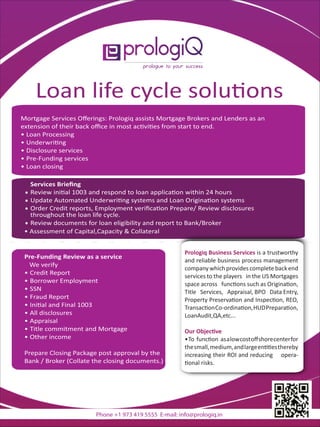 Loan life cycle solu ons
Mortgage Services Oﬀerings: Prologiq assists Mortgage Brokers and Lenders as an
extension of their back oﬃce in most ac vi es from start to end.
• Loan Processing
• Underwri ng
• Disclosure services
• Pre-Funding services
• Loan closing
Services Brieﬁng
Review ini al 1003 and respond to loan applica on within 24 hours
Update Automated Underwri ng systems and Loan Origina on systems
Order Credit reports, Employment veriﬁca on Prepare/ Review disclosures
throughout the loan life cycle.
Pre-Funding Review as a service
We verify
• Credit Report
• Borrower Employment
• SSN
• Fraud Report
• Ini al and Final 1003
• All disclosures
• Appraisal
• Title commitment and Mortgage
• Other income
Prepare Closing Package post approval by the
Bank / Broker (Collate the closing documents.)
Prologiq Business Services is a trustworthy
and reliable business process management
company which providescomplete back end
services to the players in the US Mortgages
space across func ons such as Origina on,
Title Services, Appraisal, BPO Data Entry,
Property Preserva on and Inspec on, REO,
Transac onCo-ordina on,HUDPrepara on,
LoanAudit,QA,etc...
Our Objec ve
•To func on asalowcostoﬀshorecenterfor
thesmall,medium,andlargeen esthereby
increasing their ROI and reducing opera-
onal risks.
Review documents for loan eligibility and report to Bank/Broker
• Assessment of Capital,Capacity & Collateral
Phone +1 973 419 5555 E-mail: info@prologiq.in
 