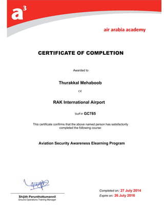Of
CERTIFICATE OF COMPLETION
Awarded to
Capt. Sami SLIM
Staff # 3
This certificate confirms that the above named person has satisfactorily
completed the following course:
Completed on: 0
Expire on: 2 June
2014
Shijith Perunthottumannil
Ground Operations Training Manager
Aviation Security Awareness Elearning Program
Thurakkal Mehaboob
GC785
RAK International Airport
27 July 2014
26 July 2016
 
