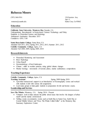 Rebecca Moore
(707) 360-8761 134 Seaview Ave,
Apt. 4
remoore@csumb.edu Santa Cruz, Ca 95062
Education
California State University, Monterey Bay, Seaside, CA
Undergraduate Baccalaureate in Environment Science Technology and Policy
Emphasis in Watershed Science and Hydrology
Anticipated Graduation: December 2015
Cumulative GPA: 3.00
Santa Rosa Junior College, Santa Rosa, CA
Attended Fall 2011, 2012, Spring 2011, 2012, 2013, Summer 2011, 2012
Cabrillo Community College, Aptos, CA
Attended Fall 2008, 2009, Spring 2009, 2010
ResearchInterests
 Watershed Monitoring and Assessment
 River Hydrology
 Urban Runoff
 Geomorphology of local landscapes
 Climate - shifts in weather patterns, rising global climate changes
 Marine Geology - movements of tectonic plates, marine sedimentary compositions
Teaching Experience
Cabrillo Community College, Aptos, CA
Teaching Assistant Spring 2009-Spring 2010
 I provided instructional support in an Introduction to Oceanography course and worked
with students in lab with various lab assignments.
 Lead study groups to help guide students in preparation for lab and lecture exams.
Leadership and Service
Save The Whales, Monterey, CA Spring 2014 – Present
 Volunteer work to help educate the public about issues that involve the dangers of urban
runoff and the marine environment.
 Tabling events at community events such as Earth Day in Santa Cruz, Earth Day at
Carmel Middle School, and “Orca: The Whale Called Killer” at the Monterey Bay
Sanctuary Exploration Center.
 