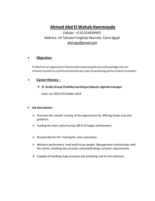 Ahmed Abd El Wahab Hammouda
Cellular: +2 01224439992
Address: 14 Tahseen Farghaly-Nasrcity- Cairo.Egypt
ahd.egy@gmail.com
• Objective:
To Work for an organizationthatprovidesampleexperience andknowledge thatcan
enhance my skillsasa professionalandtobe a part of upcomingcommunicationrevolution.
• Career History :
 El -Araby Group (Toshiba) working as Deputy regional manager
Date: Jan 2013 till October 2014
 Job Description :
 Oversees the smooth running of the organization by offering leader ship and
guidance.
 Leading the team and ensuring 100 % of target achievement.
 Responsible for the Training for sales executives.
 Maintain performance level and Ensure people. Management relationships with
the clients, handling key accounts and proliferating customer requirements.
 Capable of handling large accounts and providing end to end solutions.
 