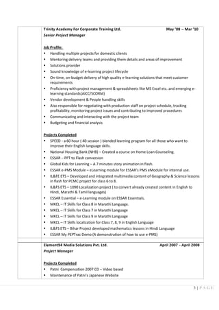 3 | P A G E
Trinity Academy For Corporate Training Ltd. May ’08 – Mar ’10
Senior Project Manager
Job Profile:
 Handling multiple projects for domestic clients
 Mentoring delivery teams and providing them details and areas of improvement
 Solutions provider
 Sound knowledge of e-learning project lifecycle
 On-time, on-budget delivery of high quality e-learning solutions that meet customer
requirements
 Proficiency with project management & spreadsheets like MS Excel etc. and emerging e-
learning standards(AICC/SCORM)
 Vendor development & People handling skills
 Also responsible for negotiating with production staff on project schedule, tracking
profitability, monitoring project issues and contributing to improved procedures
 Communicating and interacting with the project team
 Budgeting and financial analysis
Projects Completed
 SPEED - a 60 hour ( 40 session ) blended learning program for all those who want to
improve their English language skills.
 National Housing Bank (NHB) – Created a course on Home Loan Counseling.
 ESSAR – PPT to Flash conversion
 Global Kids for Learning – A 7 minutes story animation in flash.
 ESSAR e-PMS Module – eLearning module for ESSAR’s PMS eModule for internal use.
 IL&FE ETS – Developed and integrated multimedia content of Geography & Science lessons
in flash for PCMC project for class 6 to 8.
 IL&FS ETS – 1090 Localization project ( to convert already created content in English to
Hindi, Marathi & Tamil languages)
 ESSAR Essential – e-Learning module on ESSAR Essentials.
 MKCL – IT Skills for Class 8 in Marathi Language.
 MKCL – IT Skills for Class 7 in Marathi Language
 MKCL – IT Skills for Class 9 in Marathi Language
 MKCL – IT Skills localization for Class 7, 8, 9 in English Language
 IL&FS ETS – Bihar Project developed mathematics lessons in Hindi Language
 ESSAR My PEPTrac Demo (A demonstration of how to use e-PMS)
Element94 Media Solutions Pvt. Ltd. April 2007 - April 2008
Project Manager
Projects Completed
 Patni Compensation 2007 CD – Video based
 Maintenance of Patni’s Japanese Website
 