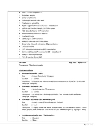 4 | P A G E
 Patni L1L2 Process Demo CD
 Anu’s Labs website
 Giriraj Foils Website
 GlobalLogic Webinar – For web
 Tata Explorer Micro Site
 Wyeth (Tygercil) Product launch CD – Video based
 JnJ (Ultracet) Product launch CD – Video based
 FICCI (Lean Six Sigma) CD Presentation
 Atherstone Group / Indices Website
 HelpAge Website
 MDI Gurgaon CD Presentation
 AIMA CD Presentation – Video Based
 Giriraj Foils – Linear & Interactive CD presentation
 Landasia website
 FICCI (Global Competitiveness) CD Presentation
 Glenmark (Halovate) Product launch CD – Video based
 Haley – E-learning Prototype
 PKC – E-learning Demo (K12)
IL&FSETS Aug 2005 - April 2007
Programmer / Senior Integrator
Projects Completed
 Broadcast lessons for EDUSAT
Role : Project Coordinator (Gurgaon)
Duration : 1 Months
Description : A graphic and video oriented lessons integrated in aftereffect for EDUSAT.
(Language – English)
 Multimedia lessons for CBSE
Role : Senior Integrator / Programmer
Duration : 3 Months
Description : An interactive E-learning content for CBSE science subject and video.
(Language – English)
 Multimedia lessons for Govt. Of Chhattisgarh
Role : Project Leader / Senior Integrator (Raipur)
Duration : 1 year
Description : A highly interactive Lesson integration for touch screen educational CD with
ample graphics and animations tailor-made for Govt. Of Chhattisgarh. (Language – Hindi)
 Flood Presentation for Govt. Of Maharashtra
Role : Integrator
Duration : 2 Days
 