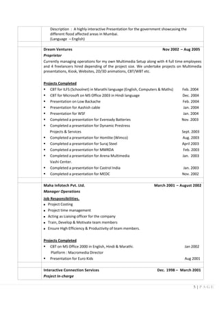 5 | P A G E
Description : A highly interactive Presentation for the government showcasing the
different flood affected areas in Mumbai.
(Language – English)
Dream Ventures Nov 2002 – Aug 2005
Proprietor
Currently managing operations for my own Multimedia Setup along with 4 full time employees
and 4 freelancers hired depending of the project size. We undertake projects on Multimedia
presentations, Kiosk, Websites, 2D/3D animations, CBT/WBT etc.
Projects Completed
 CBT for ILFS (Schoolnet) in Marathi language (English, Computers & Maths) Feb. 2004
 CBT for Microsoft on MS Office 2003 in Hindi language Dec. 2004
 Presentation on Low Backache Feb. 2004
 Presentation for Aashish cable Jan. 2004
 Presentation for WSF Jan. 2004
 Completed a presentation for Eveready Batteries Nov. 2003
 Completed a presentation for Dynamic Prestress
Projects & Services Sept. 2003
 Completed a presentation for Homlite (Wimco) Aug. 2003
 Completed a presentation for Suraj Steel April 2003
 Completed a presentation for MMRDA Feb. 2003
 Completed a presentation for Arena Multimedia Jan. 2003
Vashi Center.
 Completed a presentation for Castrol India Jan. 2003
 Completed a presentation for MEDC Nov. 2002
Maha Infotech Pvt. Ltd. March 2001 – August 2002
Manager Operations
Job Responsibilities.
 Project Costing
 Project time management
 Acting as Liaising officer for the company
 Train, Develop & Motivate team members
 Ensure High Efficiency & Productivity of team members.
Projects Completed
 CBT on MS Office 2000 in English, Hindi & Marathi. Jan 2002
Platform : Macromedia Director
 Presentation for Euro Kids Aug 2001
Interactive Connection Services Dec. 1998 – March 2001
Project In-charge
 