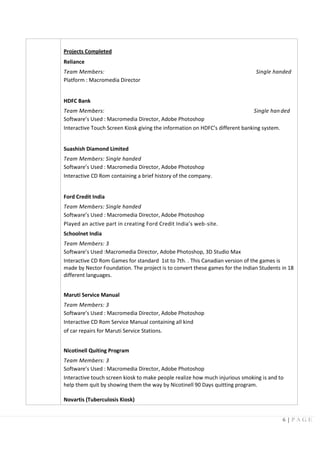 6 | P A G E
Projects Completed
Reliance
Team Members: Single handed
Platform : Macromedia Director
HDFC Bank
Team Members: Single han ded
Software’s Used : Macromedia Director, Adobe Photoshop
Interactive Touch Screen Kiosk giving the information on HDFC’s different banking system.
Suashish Diamond Limited
Team Members: Single handed
Software’s Used : Macromedia Director, Adobe Photoshop
Interactive CD Rom containing a brief history of the company.
Ford Credit India
Team Members: Single handed
Software’s Used : Macromedia Director, Adobe Photoshop
Played an active part in creating Ford Credit India’s web-site.
Schoolnet India
Team Members: 3
Software’s Used :Macromedia Director, Adobe Photoshop, 3D Studio Max
Interactive CD Rom Games for standard 1st to 7th. . This Canadian version of the games is
made by Nector Foundation. The project is to convert these games for the Indian Students in 18
different languages.
Maruti Service Manual
Team Members: 3
Software’s Used : Macromedia Director, Adobe Photoshop
Interactive CD Rom Service Manual containing all kind
of car repairs for Maruti Service Stations.
Nicotinell Quiting Program
Team Members: 3
Software’s Used : Macromedia Director, Adobe Photoshop
Interactive touch screen kiosk to make people realize how much injurious smoking is and to
help them quit by showing them the way by Nicotinell 90 Days quitting program.
Novartis (Tuberculosis Kiosk)
 