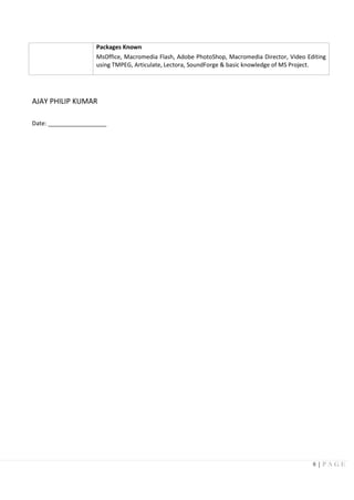 8 | P A G E
Packages Known
MsOffice, Macromedia Flash, Adobe PhotoShop, Macromedia Director, Video Editing
using TMPEG, Articulate, Lectora, SoundForge & basic knowledge of MS Project.
AJAY PHILIP KUMAR
Date: __________________
 