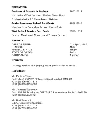EDUCATION:
Bachelor of Science in Geology 2009-2014
University of Port Harcourt, Choba, Rivers State
Graduated with 2nd Class, Lower Division
Senior Secondary School Certificate 2000-2006
Nigerian Navy Secondary School, Rivers State
First School Leaving Certificate 1993-1999
Bereton Montessori Nursery and Primary School
BIO-DATA
DATE OF BIRTH: 21st April, 1989
GENDER: Male
MARITAL STATUS: Single
STATE OF ORIGIN: Delta
NATIONALITY: Nigerian
HOBBIES:
Reading, Writing and playing board games such as chess
REFEREES:
Mr. Fabian Okoro
Party chief, BGP/CNPC International Limited, OML 23
+234 (0) 806 657 3814
+234 (0) 805 829 8887
Mr. Johnson Todowede
Asst. Chief Seismologist, BGP/CNPC International Limited, OML 23
+234 (0) 8039256272
Mr. Seyi Ilesanmi
C.E.O, Blaze Entertainment
+234 (0) 803 723 7677
+234 (0) 703 323 0533
 