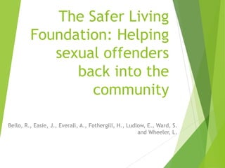 The Safer Living
Foundation: Helping
sexual offenders
back into the
community
Bello, R., Easie, J., Everall, A., Fothergill, H., Ludlow, E., Ward, S.
and Wheeler, L.
 