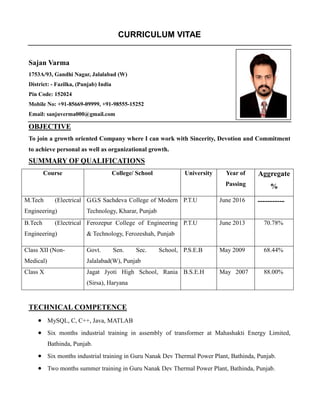 CURRICULUM VITAE
Sajan Varma
1753A/93, Gandhi Nagar, Jalalabad (W)
District: - Fazilka, (Punjab) India
Pin Code: 152024
Mobile No: +91-85669-09999, +91-98555-15252
Email: sanjuverma000@gmail.com
OBJECTIVE
To join a growth oriented Company where I can work with Sincerity, Devotion and Commitment
to achieve personal as well as organizational growth.
SUMMARY OF QUALIFICATIONS
Course College/ School University Year of
Passing
Aggregate
%
M.Tech (Electrical
Engineering)
G.G.S Sachdeva College of Modern
Technology, Kharar, Punjab
P.T.U June 2016 -----------
B.Tech (Electrical
Engineering)
Ferozepur College of Engineering
& Technology, Ferozeshah, Punjab
P.T.U June 2013 70.78%
Class XII (Non-
Medical)
Govt. Sen. Sec. School,
Jalalabad(W), Punjab
P.S.E.B May 2009 68.44%
Class X Jagat Jyoti High School, Rania
(Sirsa), Haryana
B.S.E.H May 2007 88.00%
TECHNICAL COMPETENCE
 MySQL, C, C++, Java, MATLAB
 Six months industrial training in assembly of transformer at Mahashakti Energy Limited,
Bathinda, Punjab.
 Six months industrial training in Guru Nanak Dev Thermal Power Plant, Bathinda, Punjab.
 Two months summer training in Guru Nanak Dev Thermal Power Plant, Bathinda, Punjab.
 