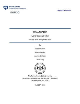 NucE431W S2016
FINAL REPORT
Hybrid Cooling System
January 2016 through May 2016
By
Moza Alsalami
Mason Jacoby
Andrea Sinkpon
David Yang
The Pennsylvania State University
Department of Mechanical and Nuclear Engineering
University Park, PA 16802
April 29th
, 2016
 