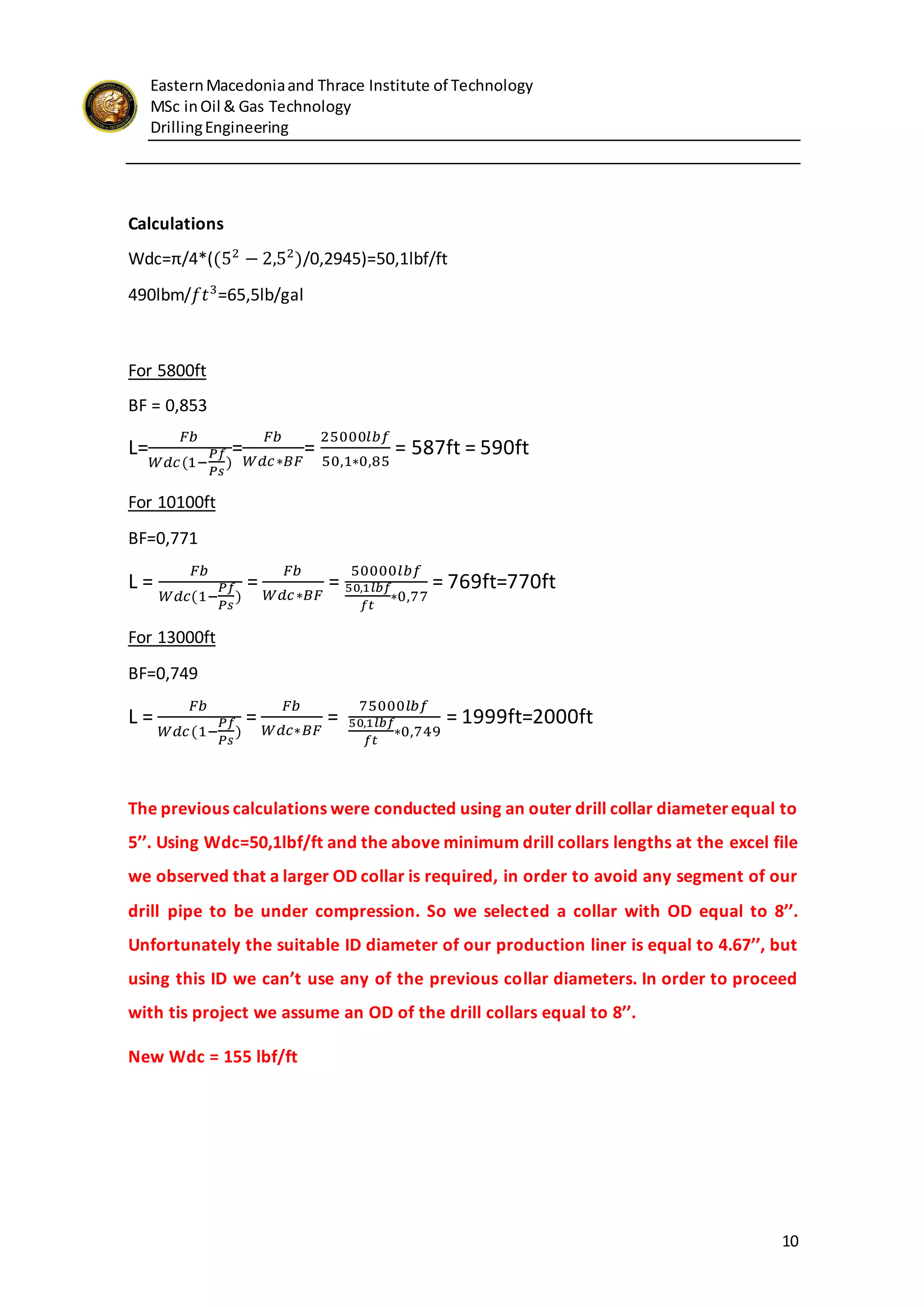 EasternMacedoniaand Thrace Institute of Technology
MSc inOil & Gas Technology
DrillingEngineering
10
Calculations
Wdc=π/4*((52
− 2,52
)/0,2945)=50,1lbf/ft
490lbm/𝑓𝑡3
=65,5lb/gal
For 5800ft
BF = 0,853
L=
𝐹𝑏
𝑊𝑑𝑐(1−
𝑃𝑓
𝑃𝑠
)
=
𝐹𝑏
𝑊𝑑𝑐∗𝐵𝐹
=
25000𝑙𝑏𝑓
50,1∗0,85
= 587ft = 590ft
For 10100ft
BF=0,771
L =
𝐹𝑏
𝑊𝑑𝑐(1−
𝑃𝑓
𝑃𝑠
)
=
𝐹𝑏
𝑊𝑑𝑐∗𝐵𝐹
=
50000𝑙𝑏𝑓
50,1𝑙𝑏𝑓
𝑓𝑡
∗0,77
= 769ft=770ft
For 13000ft
BF=0,749
L =
𝐹𝑏
𝑊𝑑𝑐(1−
𝑃𝑓
𝑃𝑠
)
=
𝐹𝑏
𝑊𝑑𝑐∗𝐵𝐹
=
75000𝑙𝑏𝑓
50,1𝑙𝑏𝑓
𝑓𝑡
∗0,749
= 1999ft=2000ft
The previous calculations were conducted using an outer drill collar diameterequal to
5’’. Using Wdc=50,1lbf/ft and the above minimum drill collars lengths at the excel file
we observed that a larger OD collar is required, in order to avoid any segment of our
drill pipe to be under compression. So we selected a collar with OD equal to 8’’.
Unfortunately the suitable ID diameter of our production liner is equal to 4.67’’, but
using this ID we can’t use any of the previous collar diameters. In order to proceed
with tis project we assume an OD of the drill collars equal to 8’’.
New Wdc = 155 lbf/ft
 