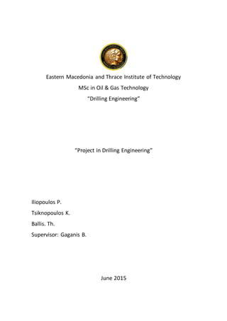 Eastern Macedonia and Thrace Institute of Technology
MSc in Oil & Gas Technology
“Drilling Engineering”
“Project in Drilling Engineering”
Iliopoulos P.
Tsiknopoulos K.
Ballis. Th.
Supervisor: Gaganis B.
June 2015
 