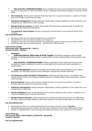  Key accounts /Institutional Sales: Be the custodian of revenue and cost performance of the business
and also be responsible for yield maximization. Monitor competition and develop strategies to maximize market
share.
 BTL Initiatives: Working with Customer Marketing Team for on ground promotions in outlets to increase
sales and manage on ground brand image.
.
 Distributor Management: Manage Distributor Relationships, develop capabilities of their sales team, and
manage stocks, credit limits & outlet coverage.
 Manage People for Success: Use Nokia, Apple, Kodak High performance Coaching model to develop and
grow people and release their full potential.
 Forecasting & Trend Analysis: Monthly and Quarterly demand planning and analyzing trends of the
business.
Key Accomplishment:
 Managing a team size of 20 people handling entire western line.
 Top performer in Q4 2011-2012 nationally, won foreign trip.
 Managing a team size of 40 Nokia promoters for generating maximum revenue from promoter outlets.
 Started business with new channel partner – APR stores for IPOD business.
Asian Paints Limited
Sales Supervisor, September’09 – June’11
Current Location - Mumbai.
Highlights:
 Achieving Volume, Sales Value & Profit Targets: Successfully managed to achieve targets.
Identified and created opportunities through successful add on services, Implementation of Fast products in Key
accounts.
 Key accounts / Institutional Sales: Skillfully implemented various reporting formats. Built and
maintained a customer dashboard to record the overall health of the account and monitor satisfaction on
quarterly basis.
 Depot Management: Designing of monthly scheme letter product wise and segment wise, Material
forecasting, Sku wise sales review per month, Distribution route planning, Monthly credit note.
 Increasing the width and depth of distribution: Identifying financially strong / cost-effective and
reliable Channel Partners and establish strategic alliances to facilitate deeper market penetration, thereby
enhancing sales.
 Brand Initiatives: Working with Customer Marketing Team for on ground promotions in outlets to
increase sales and manage on ground brand image.
.
 Distributor Management: Manage Distributor Relationships, develop capabilities of their sales team, and
manage stocks, credit limits.
 Market Intelligence: Feed market feedback and information (related to sales volume, competition, and
Customer feedback) back to all relevant function.
• Manage People for Success: Leading mentoring and monitoring the performance of all the six sales officers.
KPI setup, product wise target allocation, performance appraisal, and review of sales officer on monthly basis.
Key Accomplishments
 Spearheading a team of six sales professional and controlling a business value of Rs.18 Cr.
 Recognized and appreciated for addition of three major customers on the service differentiation factor.
 Pioneer in implementation of new technology like water borne paint in few customer for this market.
Asian Paints Ltd.
Key Account Officer (West Region), October’06 - August’09.
Location- Mumbai.
Key Accomplishments
 