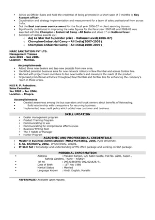  Joined as Officer–Sales and hold the credential of being promoted in a short span of 7 months to Key
Account officer.
 Coordination and strategy implementation and measurement for a team of sales professional from across
India.
 Got the Best customer service award for the fiscal year 2006-07 in client servicing domain.
 Significantly contributed in improving the sales figures for the fiscal year 2007-08 and 2008-09 was
awarded with the Champion - Industrial Camp –All India and stood 1st
on National level.
 Recipient of various awards viz.:
o Aaj ka Star Kal Superstar prize - National Level(2006-07)
o Champion-Industrial Camp - All India(2007-2008)
o Champion-Industrial Camp - All India(2008-2009)
MARC SANITATION PVT LTD.
Management Trainee
June 2006 – Sep 2006,
Location – Mumbai.
Accomplishments
 Added three new dealers and two new projects from new area.
 Identified potential business area for new network rollouts in New Mumbai and across Central line.
 Worked with project team members to tap new builders and maximize the reach of the product.
 Organised promotional activities throughout Navi Mumbai and Central line for enhancing the company’s
reach in those areas.
M/S R. P. Retraders.
Sales Executive
Jan 2002 – Jan 2004,
Location – Chapra.
Accomplishments
 Created awareness among the bus operators and truck owners about benefits of Retreading.
 Build relationship with transporters for recurring business.
 Implemented new credit policy which added new customer and business.
SKILL UPDATION
 Dealer management program
 Product Training Program
 Communicating to win
 Communicating for interpersonal effectiveness
 Business Writing Skill
 The 7 Habits of Manager
 Hunter Program
ACADEMIC AND PROFESSIONAL CREDENTIALS
• Master in Business Administration (MBA)-Marketing, 2006, Pune University.
• B. Sc. Chemistry, 2002, JP University, Chapra.
• IT Skill Set : Knowledge and understanding of MS office package and working on SAP package.
PERSONAL INFORMATION
 Address : Prakash Ranjan, C/O Sabin Gupta, Flat No. A203, Aspen ,
Raheja Gardens, Thane – 400604
 Tel no : 09920365699/ (022)25828771
 Date of Birth : 11th
Nov 1980
 Marital Status : Married
 Language Known : Hindi, English, Marathi
REFERENCES: Available upon request.
 