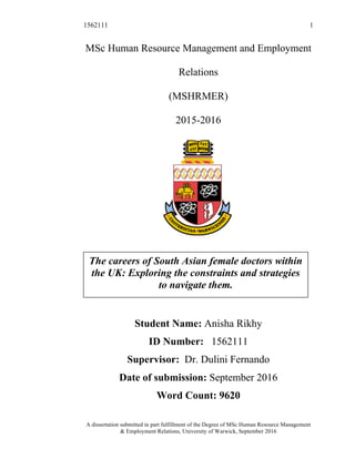 1562111 1
A dissertation submitted in part fulfillment of the Degree of MSc Human Resource Management
& Employment Relations, University of Warwick, September 2016
MSc Human Resource Management and Employment
Relations
(MSHRMER)
2015-2016
Student Name: Anisha Rikhy
ID Number: 1562111
Supervisor: Dr. Dulini Fernando
Date of submission: September 2016
Word Count: 9620
The careers of South Asian female doctors within
the UK: Exploring the constraints and strategies
to navigate them.
 