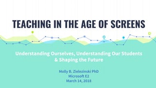 Understanding Ourselves, Understanding Our Students
& Shaping the Future
Molly B. Zielezinski PhD
Microsoft E2
March 14, 2018
TEACHING IN THE AGE OF SCREENS
 