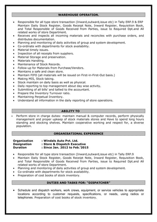 WAREHOUSE OPERATION.
• Responsible for all type store transaction (Inward,outward,issue etc) in Tally ERP.9 & ERP
Maintain Daily Stock Register, Goods Receipt Note, Inward Register, Requisition Book,
and Total Responsible of Goods Received from Parties, issue to Required Dpt.and All
related works of store Department.
• Receives and inspects all incoming materials and reconciles with purchase orders, and
distributes documentation.
• Planning and monitoring of daily activities of group and system development.
• Co-ordinate with departments for stock availability.
• Material timely issues.
• Inspection of all receipts from suppliers.
• Material Storage and preservation.
• Materials Handling.
• Maintenance of Stock Records.
• Follow-up for Materials from Purchase/Vendors.
• Maintains a safe and clean store.
• Maintain FIFO (all materials will be issued on First-in-First-Out basis.)
• Making MIS, Stock taking.
• Stock maintain on daily basis as well as physical.
• Daily reporting to top management about day wise activity.
• Submitting of all bills’ and tallied to the accountant.
• Prepare the Inventory Turnover ratio.
• Maintaining Perpetual Inventory.
• Understand all information in the daily reporting of store operations.
ABILITY TO
 Perform store in charge duties: maintain manual & computer records, perform physically
management and proper upkeep of stock materials stores and Have to spend long hours
standing and stocking shelves. Maintain cooperative working and respect for, a diverse
population.
ORGANISATIONAL EXPERIENCE
Organization : Windals Auto Pvt. Ltd.
Designation : Store & Dispatch Executive
Duration : Since Jan. 2012 to Feb.’2015
• Responsible for all type store transaction (Inward,outward,issue etc) in Tally ERP.9
• Maintain Daily Stock Register, Goods Receipt Note, Inward Register, Requisition Book,
and Total Responsible of Goods Received from Parties, issue to Required Dpt.and All
related works of store Department.
• Planning and monitoring of daily activities of group and system development.
• Co-ordinate with departments for stock availability.
• Preparation of cost books of stock inventory.
DUTIES AND TASKS FOR: “DISPATCHER”
• Schedule and dispatch workers, work crews, equipment, or service vehicles to appropriate
locations according to customer requests, specifications, or needs, using radios or
telephones. Preparation of cost books of stock inventory.
 