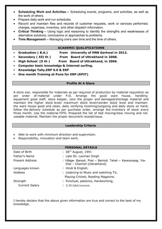 • Scheduling Work and Activities -- Scheduling events, programs, and activities, as well as
the work of others.
• Prepare daily work and run schedules.
• Record and maintain files and records of customer requests, work or services performed,
charges, expenses, inventory, and other dispatch information.
• Critical Thinking -- Using logic and reasoning to identify the strengths and weaknesses of
alternative solutions, conclusions or approaches to problems.
• Time Management -- Managing one's own time and the time of others.
ACADEMIC QUALIFICATIONS
 Graduation ( B.A.) From University of HNB Garhwal in 2012.
 Secondary ( XII th ) From Board of Uttrakhand in 2008.
 High School (X th ) From Board of Uttrakhand, in 2006.
 Computer basic knowledge & Internet surfing.
 Knowledge Tally.ERP 9.0 & ERP
 One month Training at Pune for ERP (KPIT)
Profile At A Glace
A store exe. responsible for materials as per required of production by material requisition as
per order of material under P.O. Arrange the good ware house, handling
equipment good staff, store keeper, care the proper and damaged/shortage material and
maintain the higher stock level/ maximum stock level/reorder stock level and maintain
the ware house good and clean, daily verifying incoming/outgoing and daily stock on hand,
follow the delivery schedule as per purchase order, arrange the inventory of stock every
three month. Use the material FIFO. Prepared the list of fast moving/slow moving and not
useable material. Maintain the proper document receipt/issue.
Leadership Criteria
• Able to work with minimum direction and supervision.
• Responsibility, innovation and team work.
PERSONAL DETAILS
Date of Birth : 08Th
August, 1991
Father’s Name : Late Sh. Laxman Singh
Present Address : Village- Bansoli, Post – Barmoli, Tehsil – Karanprayag, Via-
Dist – Chamoli (Uttrakhand)
Languages known : Hindi & English.
Hobbies : Listening to Music and watching TV,
Playing Cricket, Reading Magazine.
Strength : Punctual, patience, Hardworking,
Current Salary : 2.30 lakh/annum
I hereby declare that the above given information are true and correct to the best of my
knowledge.
 