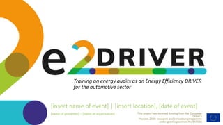 This project has received funding from the European
Union’s
Horizon 2020 research and innovation programme
under grant agreement No 847038
Training on energy audits as an Energy Efficiency DRIVER
for the automotive sector
[insert name of event] | [insert location], [date of event]
[name of presenter] – [name of organisation]
 