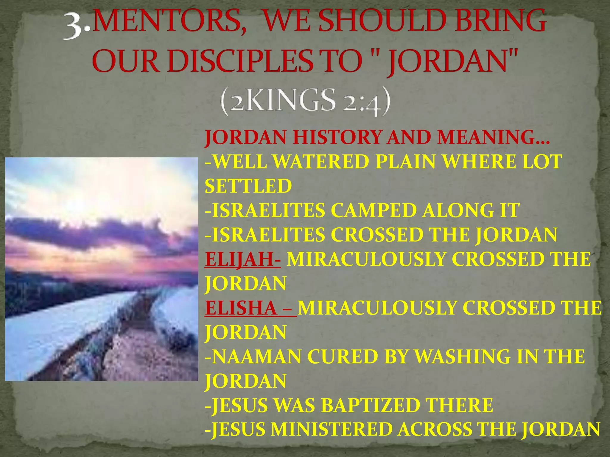 JORDAN HISTORY AND MEANING…
-WELL WATERED PLAIN WHERE LOT
SETTLED
-ISRAELITES CAMPED ALONG IT
-ISRAELITES CROSSED THE JORDAN
ELIJAH- MIRACULOUSLY CROSSED THE
JORDAN
ELISHA – MIRACULOUSLY CROSSED THE
JORDAN
-NAAMAN CURED BY WASHING IN THE
JORDAN
-JESUS WAS BAPTIZED THERE
-JESUS MINISTERED ACROSS THE JORDAN