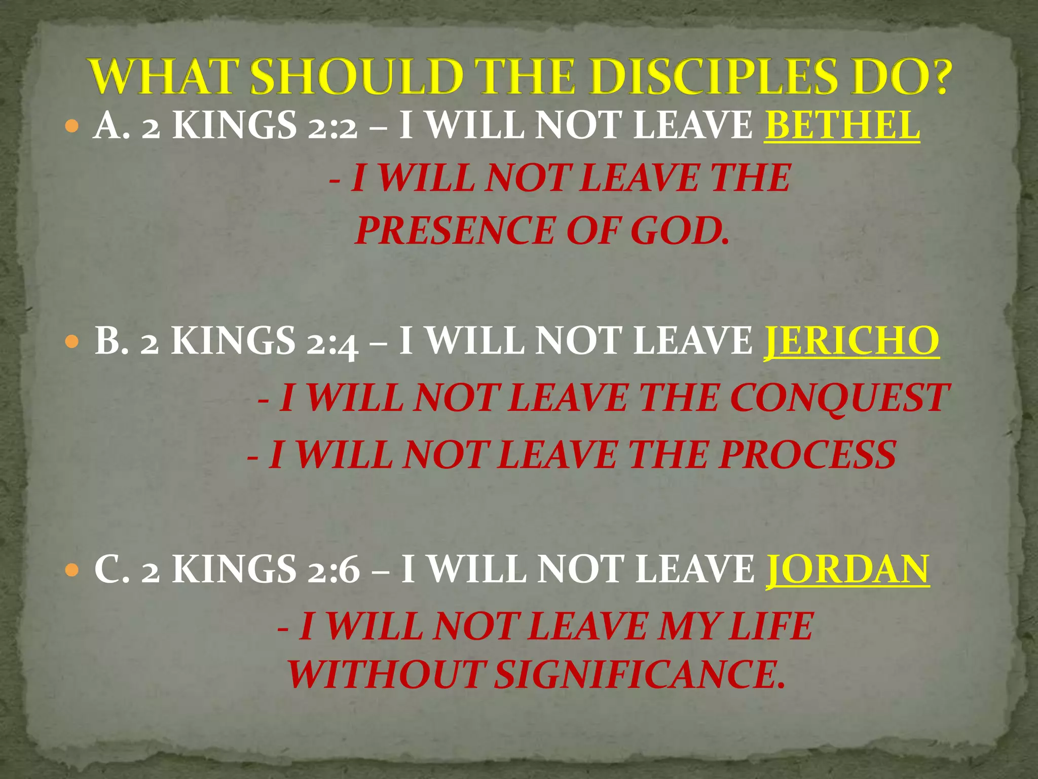  A. 2 KINGS 2:2 – I WILL NOT LEAVE BETHEL
- I WILL NOT LEAVE THE
PRESENCE OF GOD.
B. 2 KINGS 2:4 – I WILL NOT LEAVE JERICHO
- I WILL NOT LEAVE THE CONQUEST
- I WILL NOT LEAVE THE PROCESS
C. 2 KINGS 2:6 – I WILL NOT LEAVE JORDAN
- I WILL NOT LEAVE MY LIFE
WITHOUT SIGNIFICANCE.